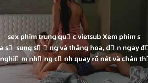 sex phim trung quốc vietsub Xem phim sex HD: Đỉnh cao của sự sung sướng và thăng hoa, đến ngay để trải nghiệm những cảnh quay rõ nét và chân thực nhất. Hãy cùng khám phá!