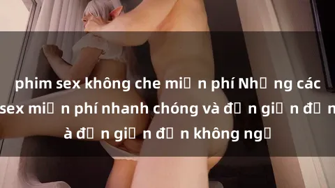 phim sex không che miễn phí Những cách tải phim sex miễn phí nhanh chóng và đơn giản đến không ngờ