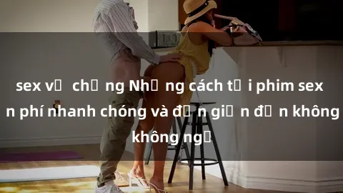 sex vợ chồng Những cách tải phim sex miễn phí nhanh chóng và đơn giản đến không ngờ