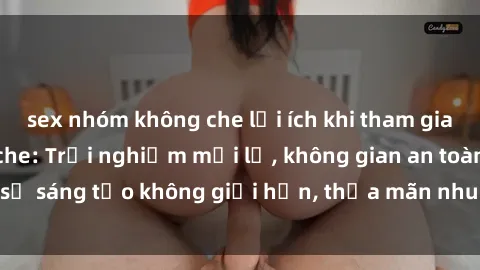sex nhóm không che lợi ích khi tham gia sex online không che: Trải nghiệm mới lạ, không gian an toàn, sự sáng tạo không giới hạn, thỏa mãn nhu cầu tình dục của bạn.