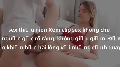 sex thiếu niên Xem clip sex không che mới - Nguồn gốc từ nguồn gốc rõ ràng, không giấu giếm. Đảm bảo khiến bạn hài lòng với những cảnh quay táo bạo và đầy kích thích.