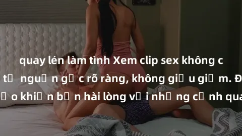 quay lén làm tình Xem clip sex không che mới - Nguồn gốc từ nguồn gốc rõ ràng, không giấu giếm. Đảm bảo khiến bạn hài lòng với những cảnh quay táo bạo và đầy kích thích.
