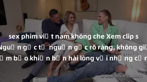 sex phim việt nam không che Xem clip sex không che mới - Nguồn gốc từ nguồn gốc rõ ràng, không giấu giếm. Đảm bảo khiến bạn hài lòng với những cảnh quay táo bạo và đầy kích thích.