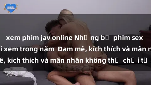 xem phim jav online Những bộ phim sex jav đỉnh cao phải xem trong năm  Đam mê, kích thích và mãn nhãn không thể chối từ!