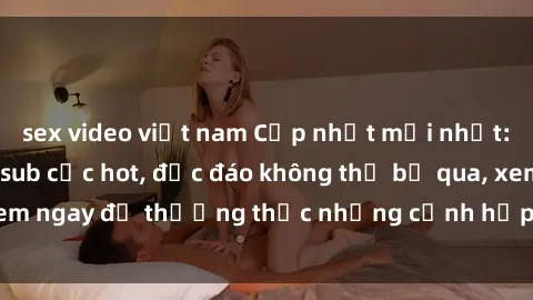 sex video việt nam Cập nhật mới nhất: Top phim JAV Vietsub cực hot, độc đáo không thể bỏ qua, xem ngay để thưởng thức những cảnh hấp dẫn và đầy kích thích!