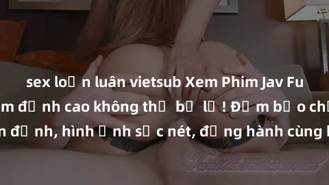 sex loạn luân vietsub Xem Phim Jav Full HD: Những bộ phim đỉnh cao không thể bỏ lỡ! Đảm bảo chất lượng ổn định, hình ảnh sắc nét, đồng hành cùng bạn trong những giây phút thư giãn!