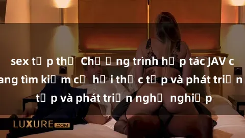 sex tập thể Chương trình hợp tác JAV cho sinh viên đang tìm kiếm cơ hội thực tập và phát triển nghề nghiệp