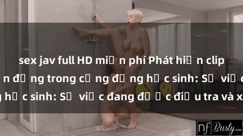 sex jav full HD miễn phí Phát hiện clip sex nữ sinh gây chấn động trong cộng đồng học sinh: Sự việc đang được điều tra và xử lý
