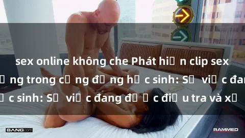sex online không che Phát hiện clip sex nữ sinh gây chấn động trong cộng đồng học sinh: Sự việc đang được điều tra và xử lý