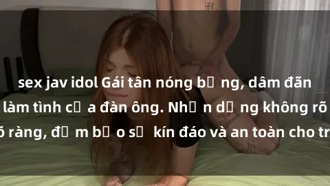 sex jav idol Gái tân nóng bỏng, dâm đãng thỏa mãn nhu cầu làm tình của đàn ông. Nhận dạng không rõ ràng, đảm bảo sự kín đáo và an toàn cho trải nghiệm tuyệt vời.