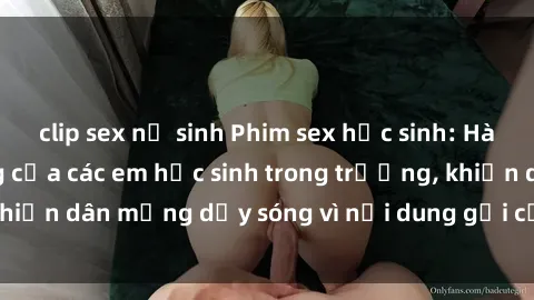 clip sex nữ sinh Phim sex học sinh: Hành động nóng bỏng của các em học sinh trong trường, khiến dân mạng dậy sóng vì nội dung gợi cảm và kích thích.