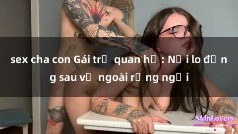 sex cha con Gái trẻ quan hệ: Nỗi lo đằng sau vẻ ngoài rạng ngời