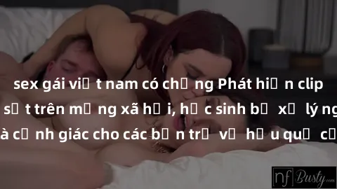 sex gái việt nam có chồng Phát hiện clip nóng sinh viên gây sốt trên mạng xã hội, học sinh bị xử lý nghiêm ngặt. Đây là cảnh giác cho các bạn trẻ về hậu quả của việc chia sẻ thông tin trái phép trên i