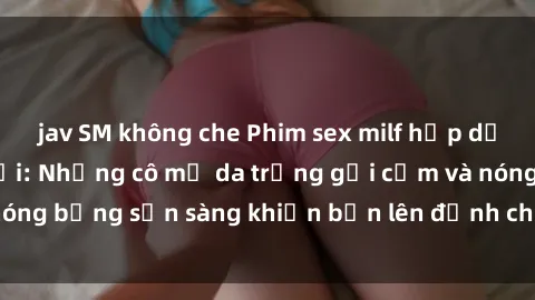 jav SM không che Phim sex milf hấp dẫn nhất mọi thời đại: Những cô mẹ da trắng gợi cảm và nóng bỏng sẵn sàng khiến bạn lên đỉnh chỉ trong chớp mắt!