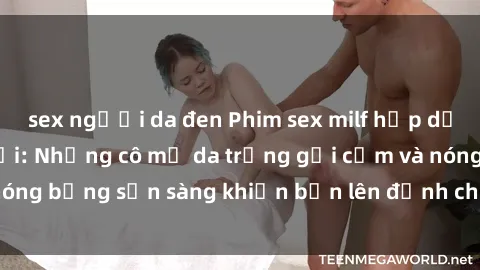 sex người da đen Phim sex milf hấp dẫn nhất mọi thời đại: Những cô mẹ da trắng gợi cảm và nóng bỏng sẵn sàng khiến bạn lên đỉnh chỉ trong chớp mắt!