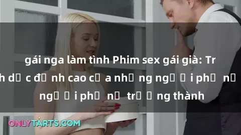 gái nga làm tình Phim sex gái già: Trải nghiệm tình dục đỉnh cao của những người phụ nữ trưởng thành