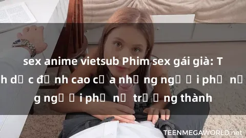 sex anime vietsub Phim sex gái già: Trải nghiệm tình dục đỉnh cao của những người phụ nữ trưởng thành