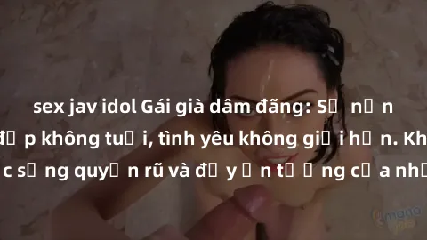 sex jav idol Gái già dâm đãng: Sự nứng của tuổi U vẻ đẹp không tuổi, tình yêu không giới hạn. Khám phá cuộc sống quyến rũ và đầy ấn tượng của những người phụ nữ trưởng thành!