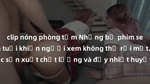 clip nóng phòng tắm Những bộ phim sex của phụ nữ lớn tuổi khiến người xem không thể rời mắt. Được sản xuất chất lượng và đầy nhiệt huyết, đáng xem và trải nghiệm.