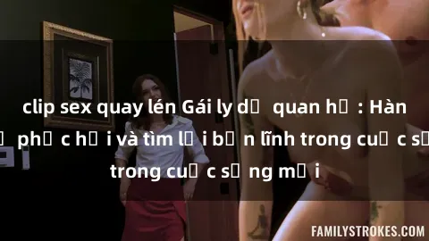 clip sex quay lén Gái ly dị quan hệ: Hành trình tự phục hồi và tìm lại bản lĩnh trong cuộc sống mới