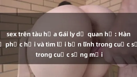 sex trên tàu hỏa Gái ly dị quan hệ: Hành trình tự phục hồi và tìm lại bản lĩnh trong cuộc sống mới