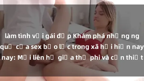 làm tình với gái đẹp Khám phá những nguyên nhân và hậu quả của sex bạo lực trong xã hội hiện nay: Mối liên hệ giữa thị phi và cần thiết phải ngăn chặn.