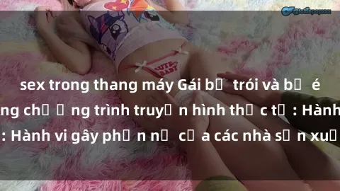 sex trong thang máy Gái bị trói và bị ép buộc làm tình trong chương trình truyền hình thực tế: Hành vi gây phẫn nộ của các nhà sản xuất và người xem.