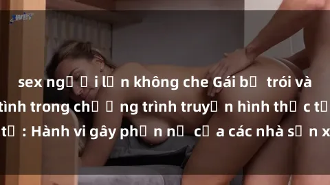 sex người lớn không che Gái bị trói và bị ép buộc làm tình trong chương trình truyền hình thực tế: Hành vi gây phẫn nộ của các nhà sản xuất và người xem.
