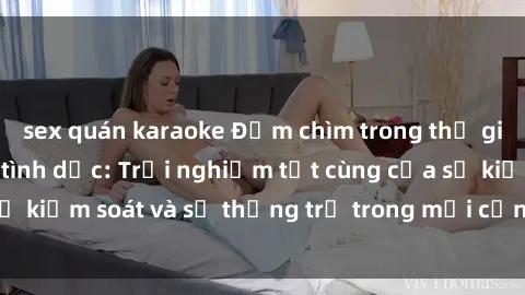 sex quán karaoke Đắm chìm trong thế giới phim sex nô lệ tình dục: Trải nghiệm tột cùng của sự kiểm soát và sự thống trị trong mỗi cảnh quay mãnh liệt
