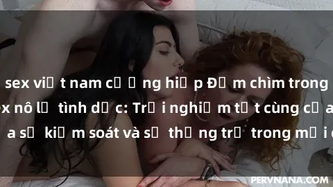 sex việt nam cưỡng hiếp Đắm chìm trong thế giới phim sex nô lệ tình dục: Trải nghiệm tột cùng của sự kiểm soát và sự thống trị trong mỗi cảnh quay mãnh liệt