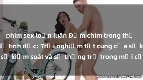 phim sex loạn luân Đắm chìm trong thế giới phim sex nô lệ tình dục: Trải nghiệm tột cùng của sự kiểm soát và sự thống trị trong mỗi cảnh quay mãnh liệt