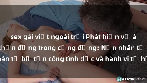 sex gái việt ngoài trời Phát hiện vụ án bạo dâm sex gây chấn động trong cộng đồng: Nạn nhân tố bị tấn công tình dục và hành vi tệ hại được tiết lộ