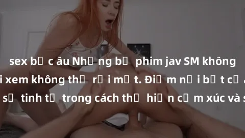 sex bắc âu Những bộ phim jav SM không che khiến người xem không thể rời mắt. Điểm nổi bật của thể loại này là sự tinh tế trong cách thể hiện cảm xúc và sự hấp dẫn của những cảnh quay.