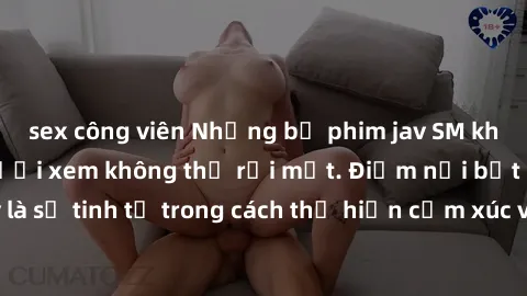 sex công viên Những bộ phim jav SM không che khiến người xem không thể rời mắt. Điểm nổi bật của thể loại này là sự tinh tế trong cách thể hiện cảm xúc và sự hấp dẫn của những cảnh quay.