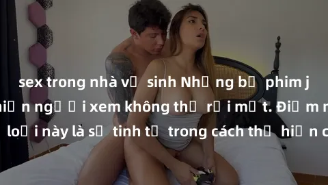 sex trong nhà vệ sinh Những bộ phim jav SM không che khiến người xem không thể rời mắt. Điểm nổi bật của thể loại này là sự tinh tế trong cách thể hiện cảm xúc và sự hấp dẫn của những cảnh quay.