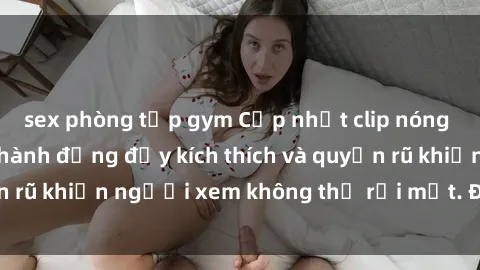 sex phòng tập gym Cập nhật clip nóng BDSM: Những pha hành động đầy kích thích và quyến rũ khiến người xem không thể rời mắt. Đừng bỏ lỡ!