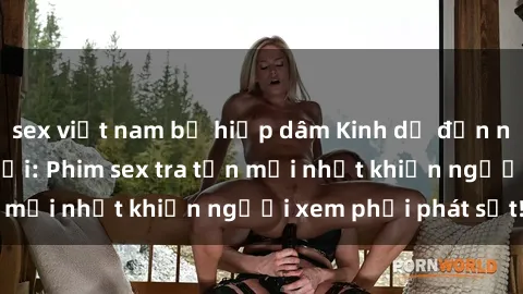 sex việt nam bị hiếp dâm Kinh dị đến nỗi không thể tin nổi: Phim sex tra tấn mới nhất khiến người xem phải phát sốt!