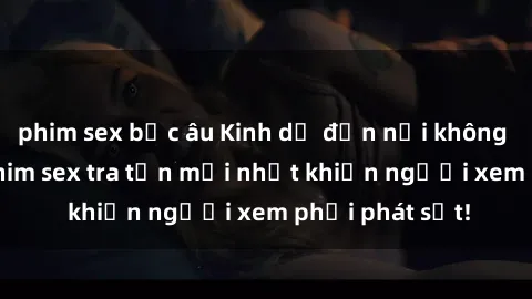 phim sex bắc âu Kinh dị đến nỗi không thể tin nổi: Phim sex tra tấn mới nhất khiến người xem phải phát sốt!