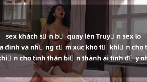 sex khách sạn bị quay lén Truyện sex loạn luân: Bí mật gia đình và những cảm xúc khó tả khiến cho tình thân biến thành ái tình đầy nhiệt huyết