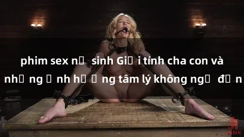 phim sex nữ sinh Giới tính cha con và những ảnh hưởng tâm lý không ngờ đến