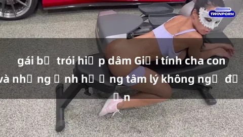 gái bị trói hiếp dâm Giới tính cha con và những ảnh hưởng tâm lý không ngờ đến