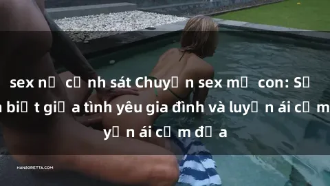 sex nữ cảnh sát Chuyện sex mẹ con: Sự phân biệt giữa tình yêu gia đình và luyến ái cấm địa