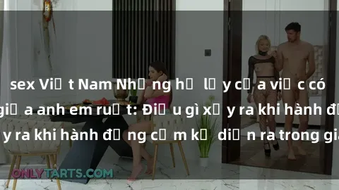 sex Việt Nam Những hệ lụy của việc có quan hệ tình dục giữa anh em ruột: Điều gì xảy ra khi hành động cấm kỵ diễn ra trong gia đình?