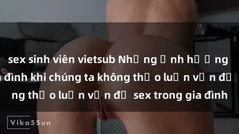 sex sinh viên vietsub Những ảnh hưởng đến tình cảm gia đình khi chúng ta không thảo luận vấn đề sex trong gia đình