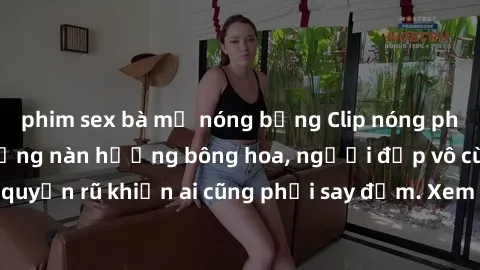 phim sex bà mẹ nóng bỏng Clip nóng phòng tắm: Hít thở nồng nàn hương bông hoa, người đẹp vô cùng gợi cảm và quyến rũ khiến ai cũng phải say đắm. Xem ngay để trải nghiệm điều đặc biệt!