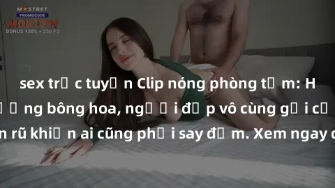 sex trực tuyến Clip nóng phòng tắm: Hít thở nồng nàn hương bông hoa, người đẹp vô cùng gợi cảm và quyến rũ khiến ai cũng phải say đắm. Xem ngay để trải nghiệm điều đặc biệt!