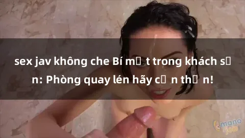 sex jav không che Bí mật trong khách sạn: Phòng quay lén hãy cẩn thận!