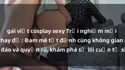 gái việt cosplay sexy Trải nghiệm mới lạ với sex phòng thay đồ: Đam mê tột đỉnh cùng không gian kín đáo và quyến rũ, khám phá sự lôi cuốn từ sự hấp dẫn của nơi này.
