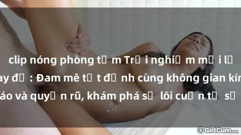 clip nóng phòng tắm Trải nghiệm mới lạ với sex phòng thay đồ: Đam mê tột đỉnh cùng không gian kín đáo và quyến rũ, khám phá sự lôi cuốn từ sự hấp dẫn của nơi này.
