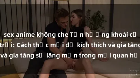 sex anime không che Tận hưởng khoái cảm với sex ngoài trời: Cách thức mới để kích thích và gia tăng sự lãng mạn trong mối quan hệ của bạn!